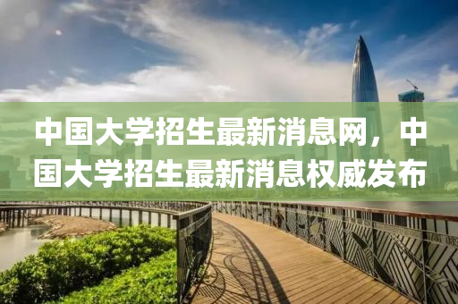 中國(guo)大學招生最新(xin)消(xiao)息(xi)網(wang)，中國大學(xue)招生(sheng)最(zui)新(xin)消息(xi)權威(wei)髮佈