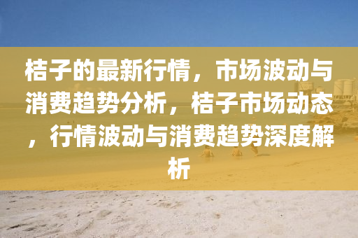 桔(ju)子(zi)的最新行情，市(shi)場(chang)波(bo)動與(yu)消費趨(qu)勢分(fen)析，桔子市場動態，行(xing)情(qing)波(bo)動(dong)與(yu)消費趨(qu)勢深(shen)度解(jie)析(xi)