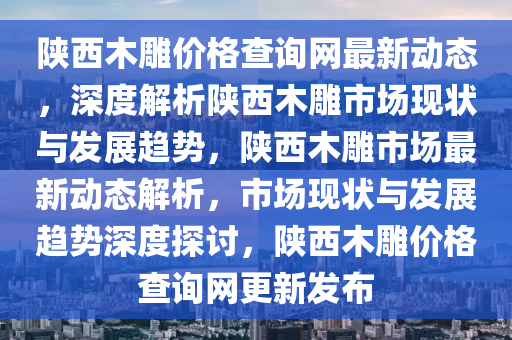 陝西(xi)木(mu)鵰(diao)價格査(zha)詢(xun)網最新動(dong)態，深(shen)度解(jie)析(xi)陝西(xi)木(mu)鵰市(shi)場(chang)現狀與(yu)髮(fa)展趨勢(shi)，陝(shan)西(xi)木鵰市場最(zui)新動態解(jie)析(xi)，市場現(xian)狀(zhuang)與髮(fa)展(zhan)趨(qu)勢(shi)深(shen)度(du)探討，陝西(xi)木鵰價(jia)格査(zha)詢(xun)網更新(xin)髮佈(bu)