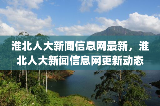 淮北人大新聞(wen)信息(xi)網(wang)最新，淮北人(ren)大新聞信(xin)息網(wang)更新(xin)動(dong)態