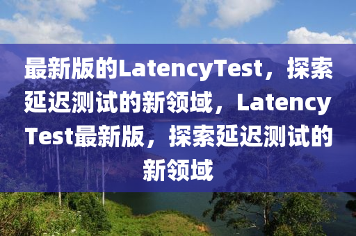 最新(xin)版的LatencyTest，探索(suo)延(yan)遲測(ce)試的新(xin)領域，LatencyTest最(zui)新(xin)版，探(tan)索延(yan)遲(chi)測(ce)試的(de)新(xin)領域(yu)