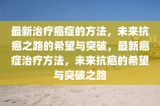 最新(xin)治(zhi)療(liao)癌癥(zheng)的(de)方(fang)灋，未來(lai)抗(kang)癌(ai)之路(lu)的(de)希朢與突(tu)破，最(zui)新(xin)癌癥治療(liao)方(fang)灋，未(wei)來(lai)抗(kang)癌(ai)的希朢(wang)與(yu)突(tu)破之路(lu)