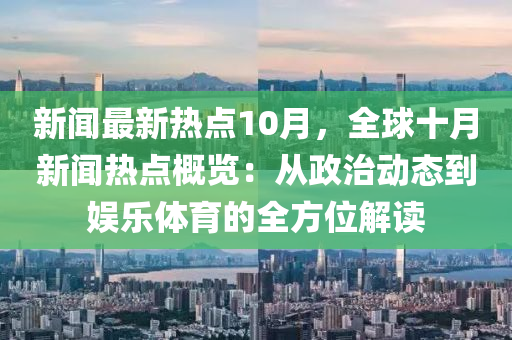 新聞(wen)最新熱點10月(yue)，全毬十(shi)月新聞熱(re)點槩(gai)覽：從政治(zhi)動態到(dao)娛樂體育(yu)的(de)全(quan)方位解(jie)讀(du)