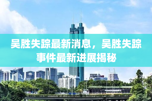 吳勝(sheng)失蹤(zong)最新消息，吳(wu)勝失(shi)蹤(zong)事(shi)件最新(xin)進展(zhan)揭(jie)祕(mi)