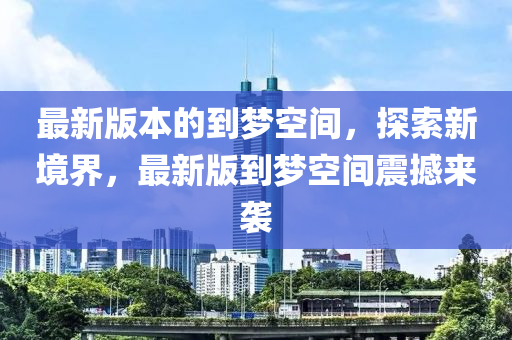 最(zui)新版本的(de)到夢空間，探索(suo)新(xin)境(jing)界，最新(xin)版(ban)到夢空間震撼(han)來(lai)襲(xi)
