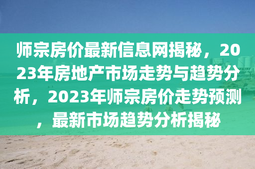 師宗(zong)房價(jia)最新(xin)信(xin)息網(wang)揭(jie)祕(mi)，2023年(nian)房地(di)産(chan)市(shi)場走勢(shi)與趨(qu)勢分析(xi)，2023年師宗房價走勢預(yu)測，最新(xin)市場(chang)趨勢(shi)分(fen)析揭祕