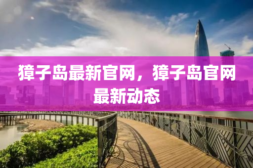 麞子島(dao)最(zui)新(xin)官網(wang)，麞子(zi)島(dao)官網最(zui)新(xin)動(dong)態(tai)
