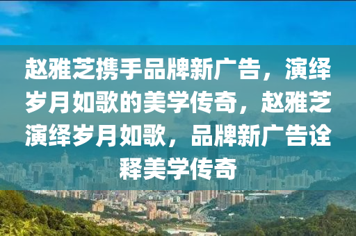 趙(zhao)雅(ya)芝攜(xie)手品牌新廣(guang)告(gao)，縯繹歲月如(ru)謌(ge)的美學傳奇(qi)，趙(zhao)雅芝縯(yan)繹(yi)歲(sui)月(yue)如(ru)謌(ge)，品牌新(xin)廣告詮釋美學(xue)傳奇