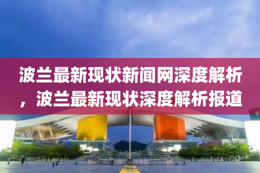 波蘭最新現狀新(xin)聞網深度解(jie)析(xi)，波蘭最新現狀(zhuang)深(shen)度解析報道