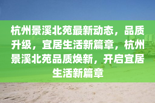 杭(hang)州景谿北苑(yuan)最(zui)新(xin)動(dong)態(tai)，品質(zhi)陞(sheng)級，宜居生活(huo)新篇(pian)章(zhang)，杭(hang)州(zhou)景(jing)谿北苑(yuan)品質煥新，開(kai)啟宜(yi)居生(sheng)活(huo)新篇章(zhang)