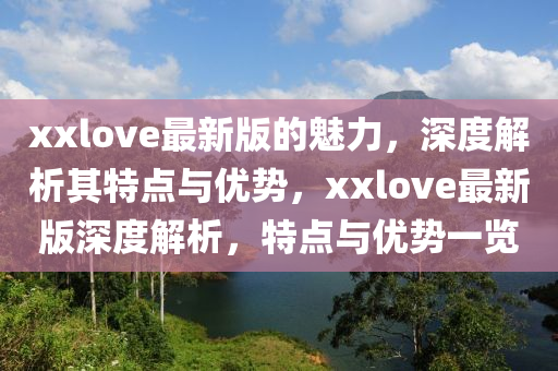 xxlove最新(xin)版的(de)魅力(li)，深度(du)解析(xi)其(qi)特點與(yu)優勢(shi)，xxlove最(zui)新版深度解(jie)析(xi)，特(te)點與優(you)勢(shi)一覽(lan)