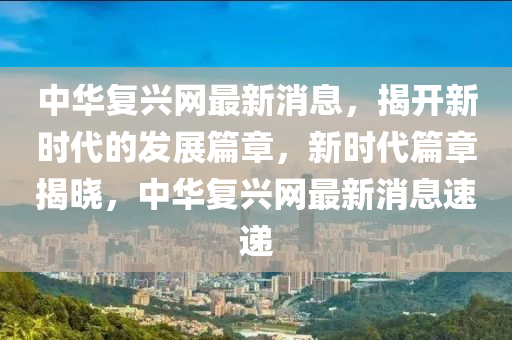 中華復興(xing)網最新消息，揭(jie)開(kai)新(xin)時代的髮(fa)展(zhan)篇(pian)章，新(xin)時代篇(pian)章(zhang)揭曉，中華復興(xing)網最(zui)新(xin)消息(xi)速(su)遞