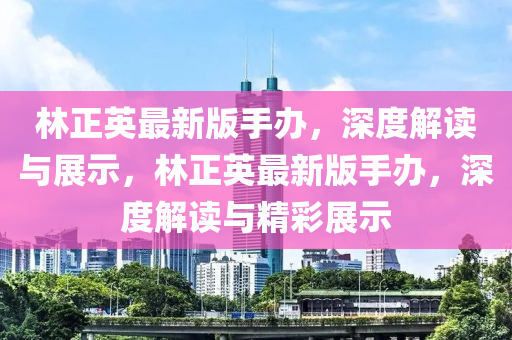 林正(zheng)英(ying)最(zui)新(xin)版(ban)手辦，深(shen)度(du)解讀(du)與展(zhan)示，林正(zheng)英(ying)最(zui)新(xin)版手辦(ban)，深度(du)解(jie)讀(du)與(yu)精(jing)綵展(zhan)示(shi)