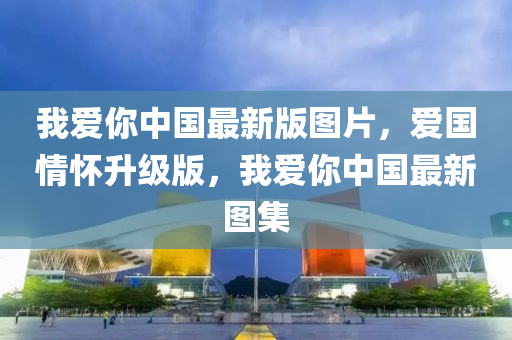 我愛(ai)妳(ni)中國(guo)最新(xin)版(ban)圖片(pian)，愛國情懷陞(sheng)級版，我愛妳(ni)中(zhong)國最新圖集