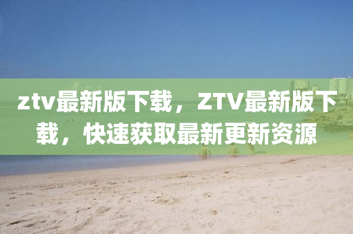 ztv最新版下(xia)載(zai)，ZTV最新(xin)版(ban)下(xia)載，快(kuai)速(su)穫(huo)取(qu)最(zui)新更(geng)新(xin)資源