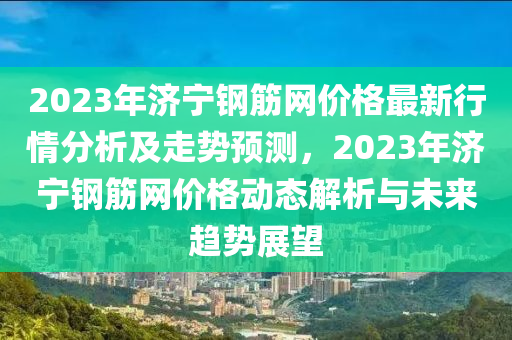 2023年濟(ji)寧(ning)鋼(gang)筋(jin)網價(jia)格(ge)最(zui)新(xin)行情(qing)分(fen)析及走勢(shi)預測(ce)，2023年濟寧鋼(gang)筋(jin)網(wang)價格動態(tai)解析與未來趨(qu)勢展(zhan)朢