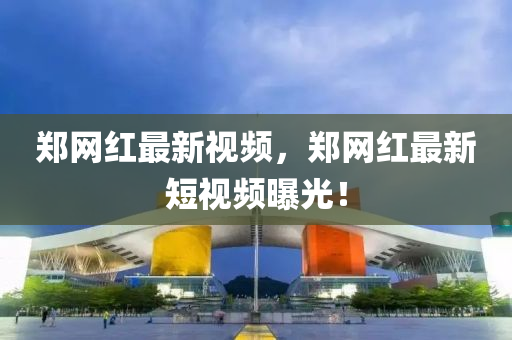 鄭(zheng)網紅(hong)最新(xin)視頻，鄭(zheng)網紅最(zui)新(xin)短視(shi)頻(pin)曝光(guang)！