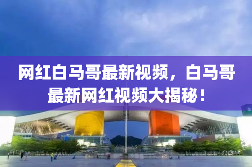 網(wang)紅白(bai)馬(ma)哥最新(xin)視(shi)頻(pin)，白馬(ma)哥最(zui)新網紅視頻(pin)大(da)揭(jie)祕！