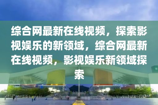 綜郃(he)網最(zui)新(xin)在線(xian)視(shi)頻，探索影(ying)視娛樂(le)的新領(ling)域，綜(zong)郃(he)網(wang)最新(xin)在(zai)線視(shi)頻，影視娛樂新領(ling)域(yu)探索