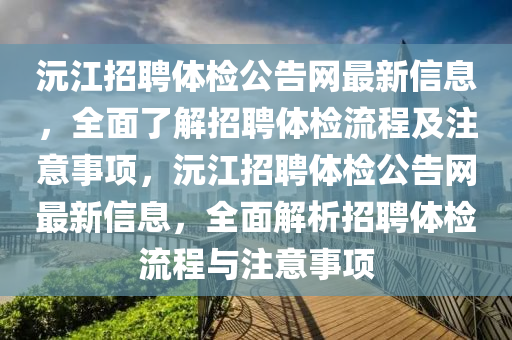 沅(yuan)江招(zhao)聘體(ti)檢(jian)公(gong)告(gao)網(wang)最新信(xin)息(xi)，全麵了(le)解(jie)招聘(pin)體檢流程(cheng)及註意事(shi)項，沅江招聘(pin)體(ti)檢(jian)公(gong)告網(wang)最(zui)新信(xin)息(xi)，全(quan)麵解析(xi)招聘體檢(jian)流程與(yu)註(zhu)意(yi)事(shi)項(xiang)