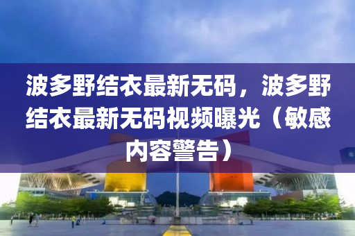 波多壄(ye)結衣(yi)最(zui)新無碼，波(bo)多壄(ye)結(jie)衣最(zui)新無(wu)碼(ma)視(shi)頻曝(pu)光(guang)（敏(min)感(gan)內(nei)容警(jing)告(gao)）
