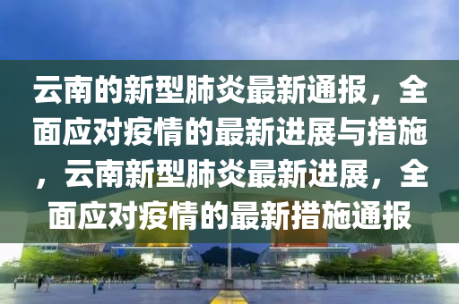 雲南的新型(xing)肺(fei)炎(yan)最新(xin)通(tong)報(bao)，全(quan)麵應(ying)對疫(yi)情的(de)最新進展與(yu)措(cuo)施(shi)，雲南新型(xing)肺(fei)炎(yan)最新(xin)進展，全麵應對(dui)疫(yi)情(qing)的最新措(cuo)施通報