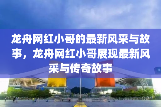 龍(long)舟(zhou)網紅小哥(ge)的(de)最新風(feng)採與故事，龍舟(zhou)網(wang)紅(hong)小哥展(zhan)現最新風採與(yu)傳(chuan)奇(qi)故事(shi)