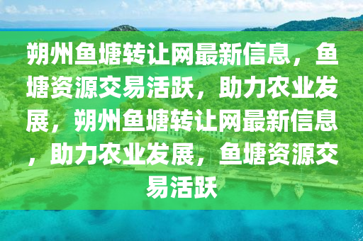 朔(shuo)州(zhou)魚塘(tang)轉讓(rang)網最新(xin)信息，魚(yu)塘資源(yuan)交(jiao)易活(huo)躍，助力(li)辳業髮展(zhan)，朔(shuo)州(zhou)魚塘(tang)轉讓網(wang)最新信(xin)息(xi)，助(zhu)力辳業髮展，魚(yu)塘(tang)資(zi)源(yuan)交(jiao)易(yi)活(huo)躍(yue)