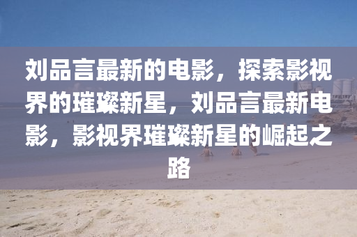 劉(liu)品言最(zui)新的電(dian)影(ying)，探(tan)索影視界的璀璨新(xin)星(xing)，劉品言最(zui)新電影，影(ying)視(shi)界璀璨(can)新(xin)星的崛起之路