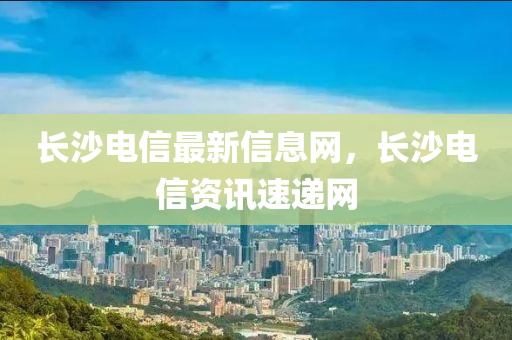 長(zhang)沙(sha)電信(xin)最新信息網(wang)，長沙電信資訊速(su)遞(di)網