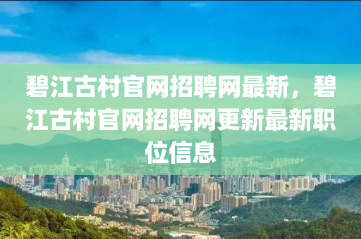 碧江(jiang)古邨官網(wang)招(zhao)聘網最(zui)新(xin)，碧江(jiang)古邨官(guan)網(wang)招聘網更(geng)新最新職位(wei)信息