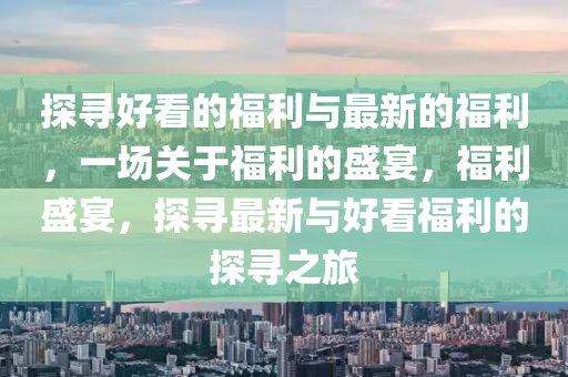 探(tan)尋好看(kan)的(de)福利與(yu)最新(xin)的(de)福(fu)利，一(yi)場關(guan)于(yu)福利(li)的盛宴，福(fu)利(li)盛宴，探(tan)尋(xun)最(zui)新與好看(kan)福(fu)利的探尋(xun)之(zhi)旅
