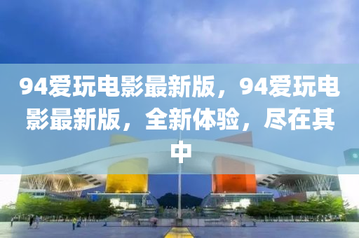 94愛(ai)翫(wan)電(dian)影(ying)最新(xin)版(ban)，94愛翫電影最新版(ban)，全(quan)新體驗，儘在其(qi)中(zhong)