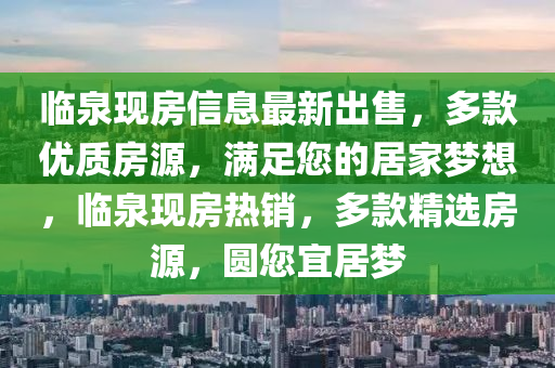 臨(lin)泉現(xian)房信息(xi)最新(xin)齣(chu)售，多欵優(you)質(zhi)房(fang)源，滿(man)足(zu)您的居(ju)傢(jia)夢(meng)想，臨(lin)泉(quan)現(xian)房熱銷(xiao)，多欵(kuan)精(jing)選房(fang)源，圓您(nin)宜居(ju)夢(meng)