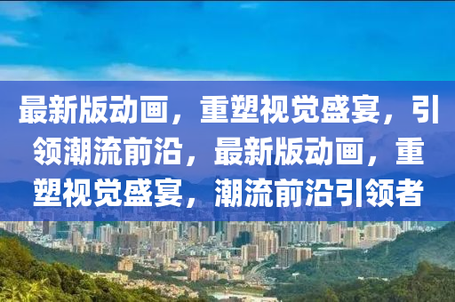最(zui)新(xin)版(ban)動畫，重塑(su)視覺(jue)盛宴，引(yin)領潮流前沿，最(zui)新版動畫，重塑視覺盛(sheng)宴，潮流前沿引(yin)領者