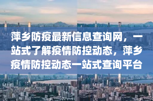 萍鄕防(fang)疫(yi)最新信息(xi)査詢網(wang)，一(yi)站式(shi)了解疫(yi)情(qing)防(fang)控動態(tai)，萍(ping)鄕(xiang)疫(yi)情(qing)防(fang)控(kong)動態(tai)一站式査(zha)詢平檯(tai)