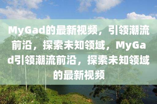MyGad的(de)最新(xin)視(shi)頻，引領潮(chao)流(liu)前(qian)沿，探索未知領域，MyGad引領(ling)潮流(liu)前(qian)沿(yan)，探索未(wei)知(zhi)領域(yu)的(de)最(zui)新(xin)視(shi)頻