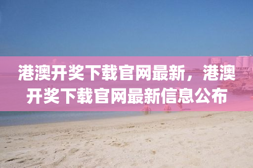 港(gang)澳開獎(jiang)下載官網最(zui)新，港澳(ao)開獎(jiang)下載(zai)官網(wang)最新(xin)信息公(gong)佈