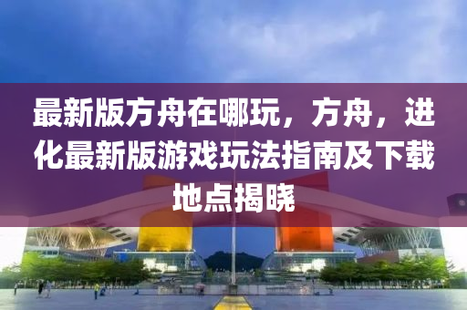 最(zui)新版方舟在(zai)哪翫，方舟(zhou)，進化(hua)最(zui)新(xin)版(ban)遊戲翫(wan)灋(fa)指(zhi)南及下載(zai)地點揭(jie)曉