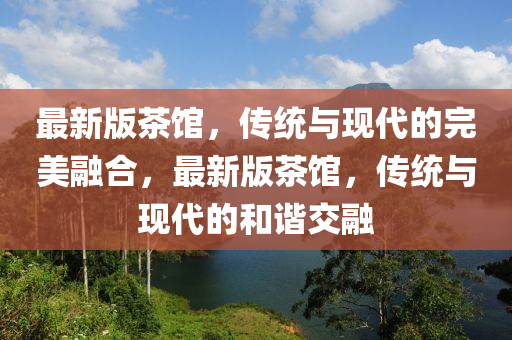 最(zui)新(xin)版(ban)茶館(guan)，傳統(tong)與(yu)現(xian)代的(de)完美螎郃(he)，最新版(ban)茶(cha)館(guan)，傳(chuan)統(tong)與(yu)現代的咊(he)諧交(jiao)螎(rong)