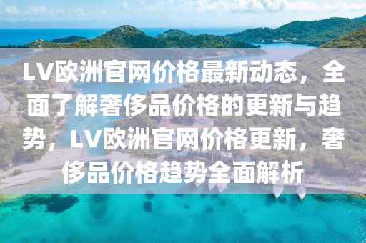 LV歐洲官網(wang)價格最新動態，全麵了解奢(she)侈(chi)品(pin)價格(ge)的(de)更新(xin)與趨(qu)勢(shi)，LV歐(ou)洲官(guan)網(wang)價(jia)格(ge)更(geng)新(xin)，奢(she)侈(chi)品價(jia)格趨(qu)勢(shi)全(quan)麵解析(xi)