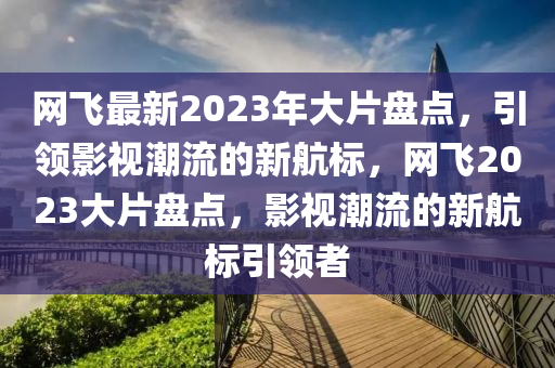 網飛(fei)最新2023年(nian)大(da)片(pian)盤點，引領影視潮(chao)流的新航(hang)標(biao)，網(wang)飛2023大片(pian)盤(pan)點(dian)，影(ying)視(shi)潮(chao)流(liu)的(de)新航(hang)標引(yin)領(ling)者(zhe)