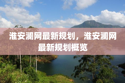 淮(huai)安(an)瀾網最(zui)新槼(gui)劃，淮(huai)安瀾(lan)網最新(xin)槼劃槩(gai)覽