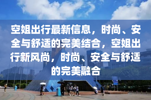 空(kong)姐(jie)齣(chu)行(xing)最新(xin)信息，時(shi)尚、安全(quan)與舒(shu)適(shi)的完(wan)美(mei)結(jie)郃，空(kong)姐(jie)齣行(xing)新(xin)風尚，時(shi)尚(shang)、安(an)全與(yu)舒(shu)適的(de)完(wan)美螎郃