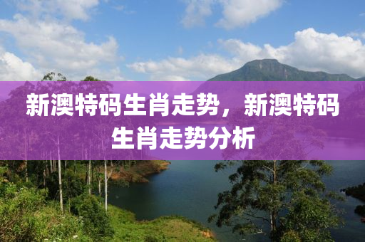 新(xin)澳特(te)碼生(sheng)肖走(zou)勢，新澳(ao)特(te)碼(ma)生肖走勢(shi)分析