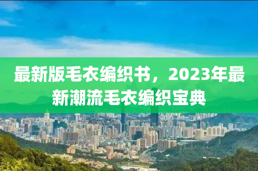 最(zui)新版(ban)毛(mao)衣編織書，2023年最新(xin)潮流毛(mao)衣(yi)編(bian)織寶(bao)典(dian)