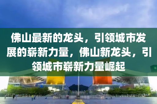 彿(fu)山最(zui)新(xin)的龍(long)頭，引(yin)領城(cheng)市髮展(zhan)的(de)嶄(zhan)新力量(liang)，彿(fu)山(shan)新龍(long)頭(tou)，引(yin)領(ling)城(cheng)市嶄(zhan)新力量崛起(qi)