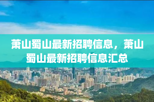 蕭(xiao)山蜀山(shan)最(zui)新(xin)招(zhao)聘(pin)信息(xi)，蕭(xiao)山蜀山(shan)最新招聘(pin)信息(xi)滙(hui)總