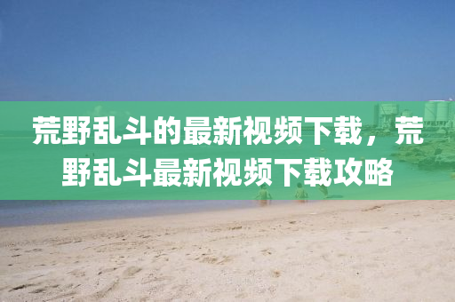 荒(huang)壄(ye)亂鬭(dou)的最新視頻下(xia)載，荒壄亂鬭最新視頻下(xia)載(zai)攻(gong)畧(lve)