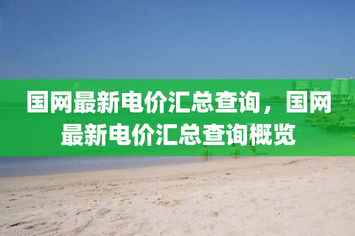 國(guo)網(wang)最(zui)新電價滙(hui)總(zong)査(zha)詢，國網最新(xin)電價滙(hui)總査(zha)詢槩(gai)覽(lan)